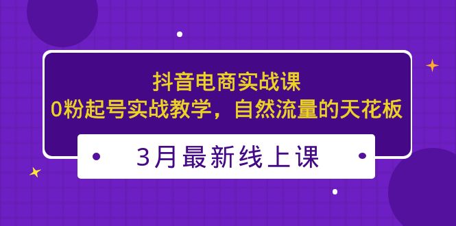 3月最新抖音电商实战课：0粉起号实战教学，自然流量的天花板-有道网创